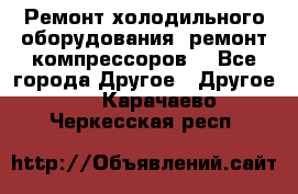 Ремонт холодильного оборудования, ремонт компрессоров. - Все города Другое » Другое   . Карачаево-Черкесская респ.